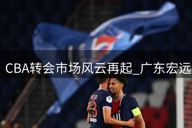 CBA转会市场风云再起 广东宏远三线遭遇严峻考验